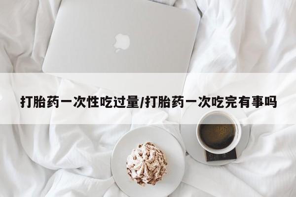 米非米索打胎药联系方式堕胎药购买途径打胎药一次性吃过量/打胎药一次吃完有事吗