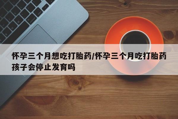 米非米索打胎药联系方式堕胎药购买途径怀孕三个月想吃打胎药/怀孕三个月吃打胎药孩子会停止发育吗