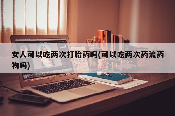 米非米索打胎药联系方式堕胎药购买途径女人可以吃两次打胎药吗(可以吃两次药流药物吗)