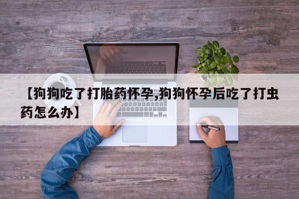 米非米索打胎药联系方式堕胎药购买途径【狗狗吃了打胎药怀孕,狗狗怀孕后吃了打虫药怎么办】