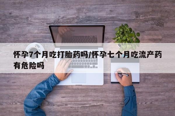 米非米索打胎药联系方式堕胎药购买途径怀孕7个月吃打胎药吗/怀孕七个月吃流产药有危险吗