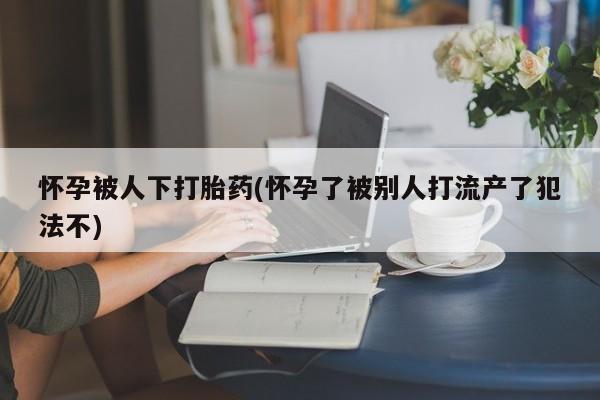 米非米索打胎药联系方式堕胎药购买途径怀孕被人下打胎药(怀孕了被别人打流产了犯法不)