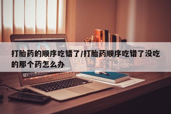 米非米索打胎药联系方式堕胎药购买途径打胎药的顺序吃错了/打胎药顺序吃错了没吃的那个药怎么办