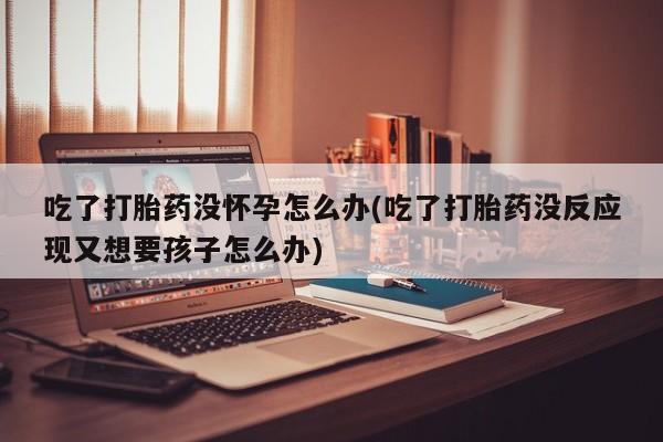 米非米索打胎药联系方式堕胎药购买途径吃了打胎药没怀孕怎么办(吃了打胎药没反应现又想要孩子怎么办)