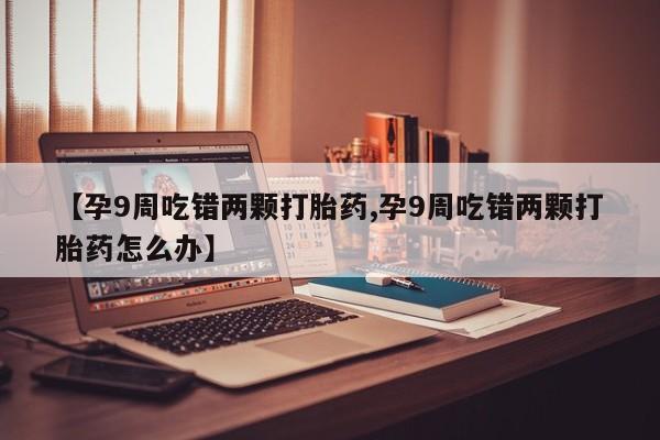 米非米索打胎药联系方式堕胎药购买途径【孕9周吃错两颗打胎药,孕9周吃错两颗打胎药怎么办】