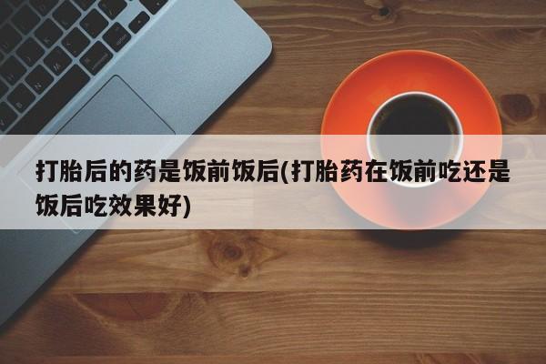 米非米索打胎药联系方式堕胎药购买途径打胎后的药是饭前饭后(打胎药在饭前吃还是饭后吃效果好)