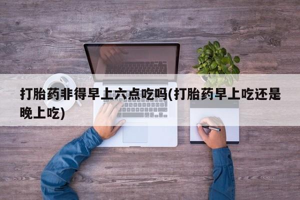 米非米索打胎药联系方式堕胎药购买途径打胎药非得早上六点吃吗(打胎药早上吃还是晚上吃)