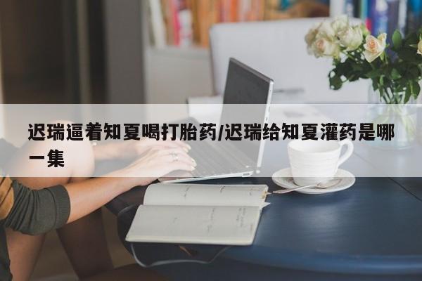 米非米索打胎药联系方式堕胎药购买途径迟瑞逼着知夏喝打胎药/迟瑞给知夏灌药是哪一集