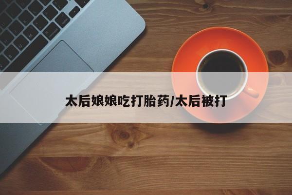 米非米索打胎药联系方式堕胎药购买途径太后娘娘吃打胎药/太后被打