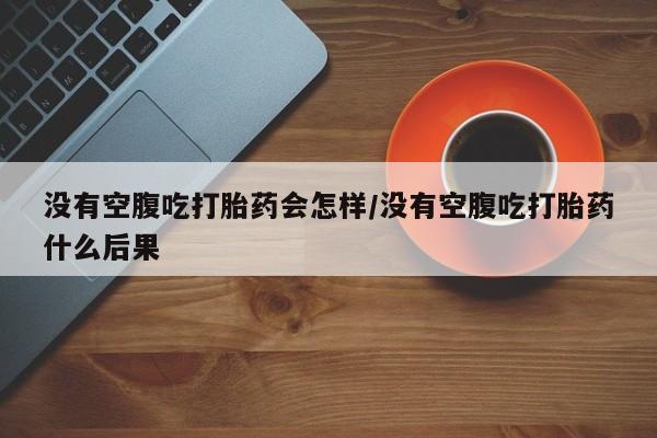 米非米索打胎药联系方式堕胎药购买途径没有空腹吃打胎药会怎样/没有空腹吃打胎药什么后果