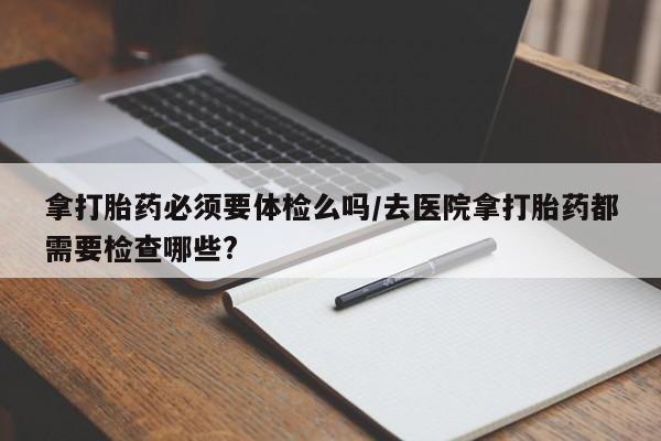 米非米索打胎药联系方式堕胎药购买途径拿打胎药必须要体检么吗/去医院拿打胎药都需要检查哪些?