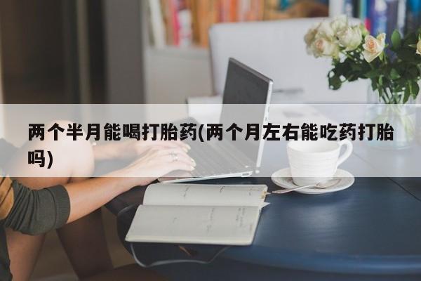 米非米索打胎药联系方式堕胎药购买途径两个半月能喝打胎药(两个月左右能吃药打胎吗)