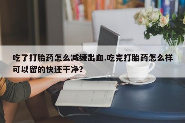 米非米索打胎药联系方式堕胎药购买途径吃了打胎药怎么减缓出血.吃完打胎药怎么样可以留的快还干净？