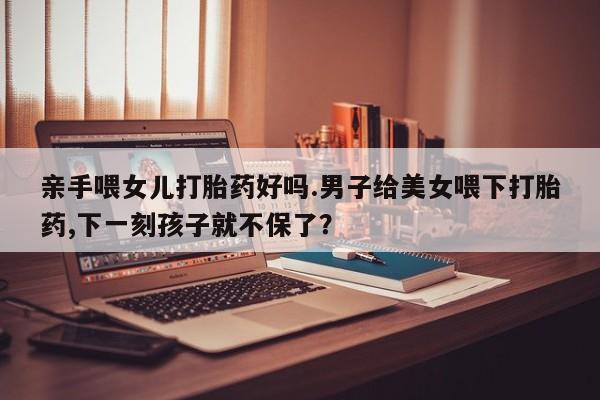米非米索打胎药联系方式堕胎药购买途径亲手喂女儿打胎药好吗.男子给美女喂下打胎药,下一刻孩子就不保了？