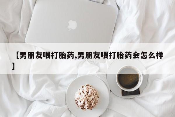 米非米索打胎药联系方式堕胎药购买途径【男朋友喂打胎药,男朋友喂打胎药会怎么样】