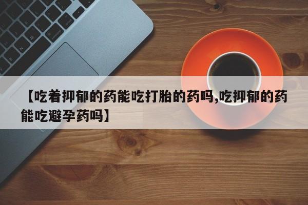 米非米索打胎药联系方式堕胎药购买途径【吃着抑郁的药能吃打胎的药吗,吃抑郁的药能吃避孕药吗】