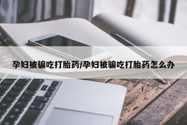 米非米索打胎药联系方式堕胎药购买途径孕妇被骗吃打胎药/孕妇被骗吃打胎药怎么办