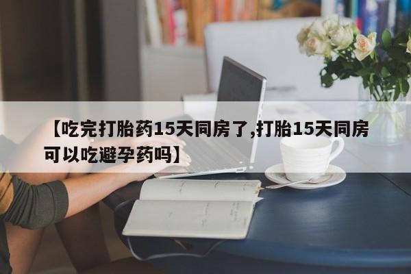 米非米索打胎药联系方式堕胎药购买途径【吃完打胎药15天同房了,打胎15天同房可以吃避孕药吗】