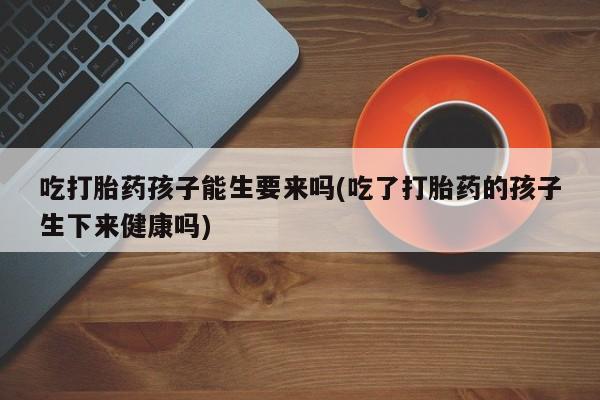 米非米索打胎药联系方式堕胎药购买途径吃打胎药孩子能生要来吗(吃了打胎药的孩子生下来健康吗)